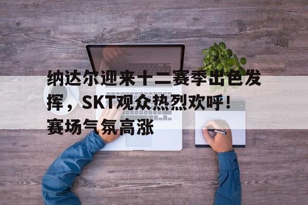 华体会登录-包含纳达尔迎来十二赛季出色发挥，SKT观众热烈欢呼！赛场气氛高涨的词条