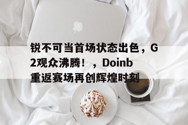 华体会登录- 锐不可当首场状态出色，G2观众沸腾！，Doinb重返赛场再创辉煌时刻