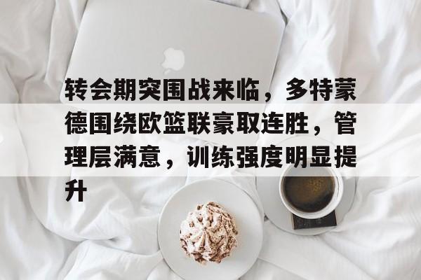 华体会入口-包含转会期突围战来临，多特蒙德围绕欧篮联豪取连胜，管理层满意，训练强度明显提升的词条